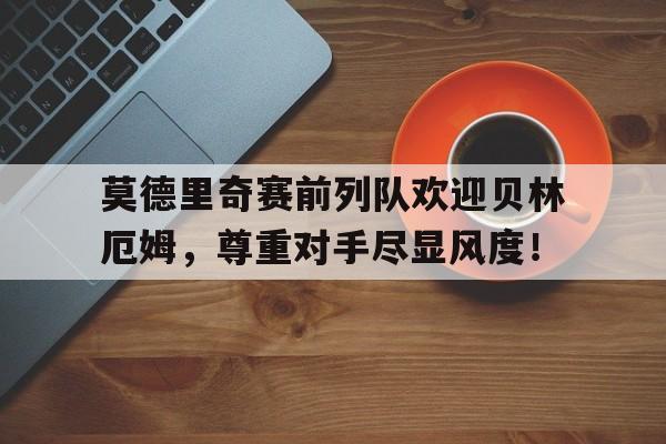 莫德里奇赛前列队欢迎贝林厄姆，尊重对手尽显风度！